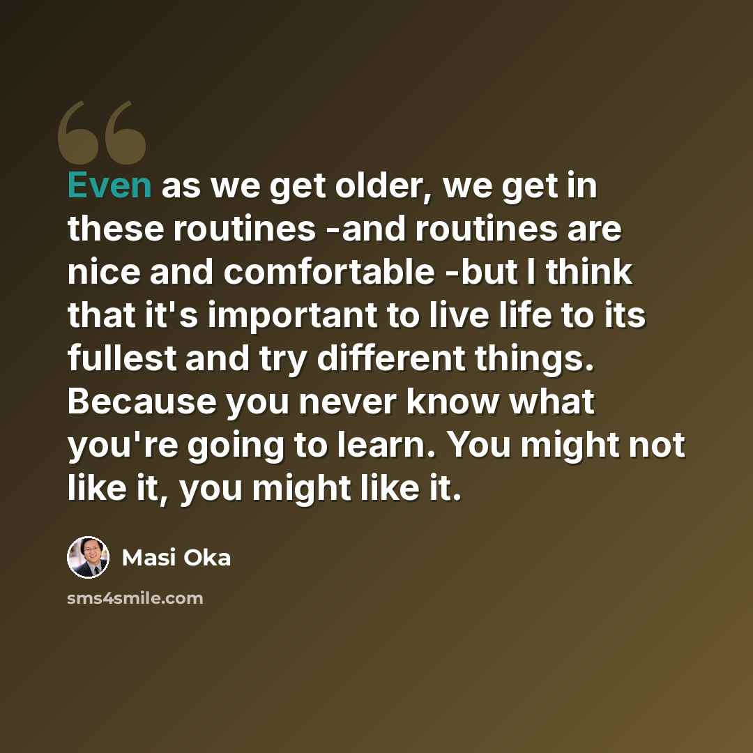 “Even as we get older, we get in these routines -and routines are nice and comfortable -but I think that it's important to live life to its fullest and try different things. Because you never know what you're going to learn. You might not like it, you might like it.” quote by Masi Oka