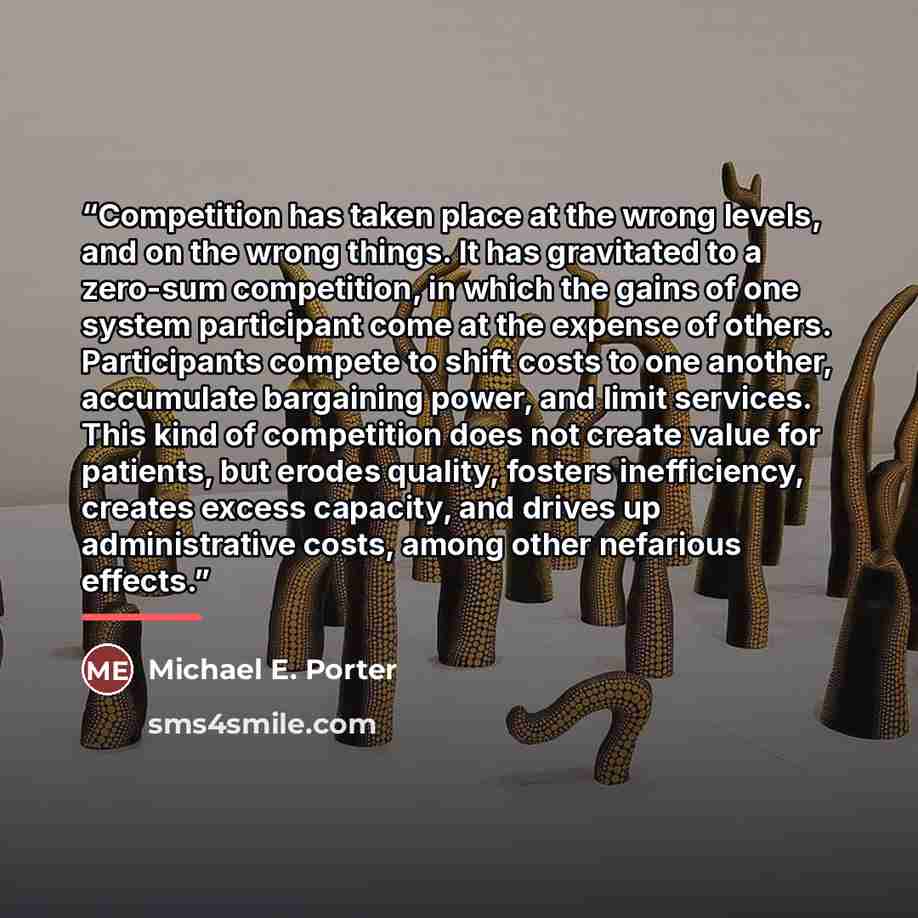 “Competition has taken place at the wrong levels, and on the wrong things. It has gravitated to a zero-sum competition, in which the gains of one system participant come at the expense of others. Participants compete to shift costs to one another, accumulate bargaining power, and limit services…” quote by Michael E. Porter