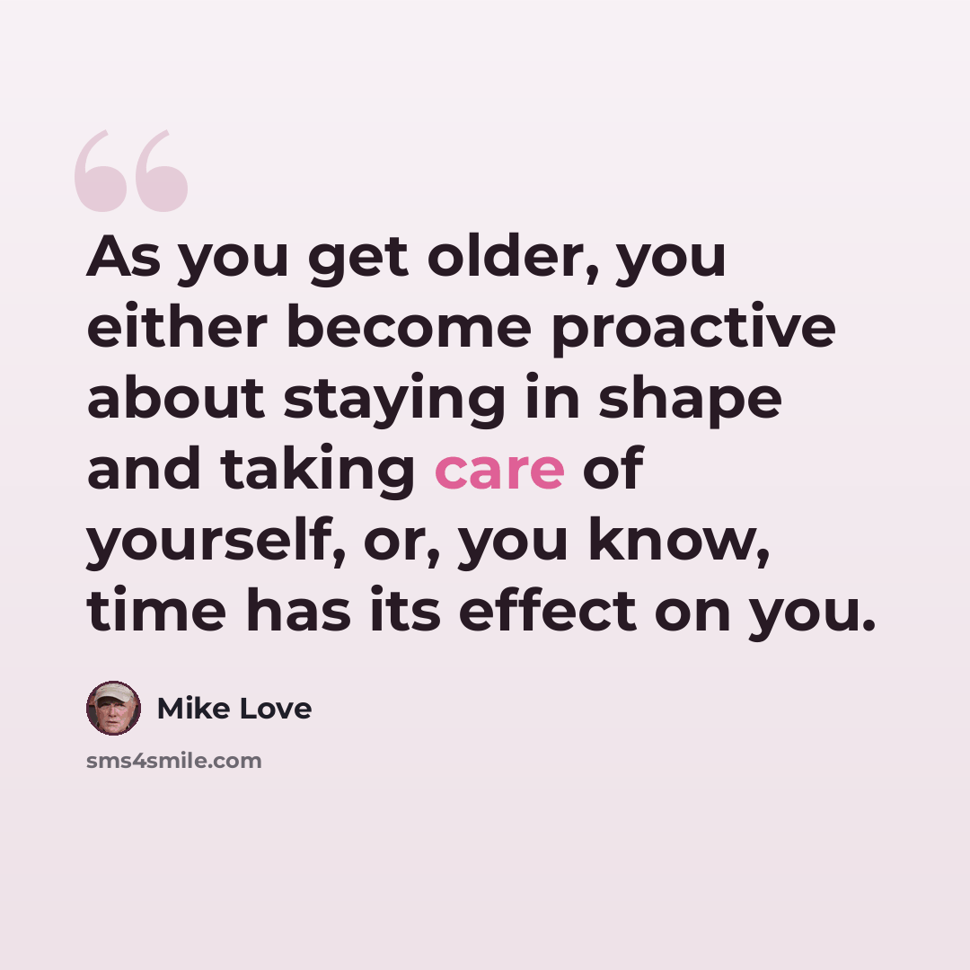 “As you get older, you either become proactive about staying in shape and taking care of yourself, or, you know, time has its effect on you.” quote by Mike Love