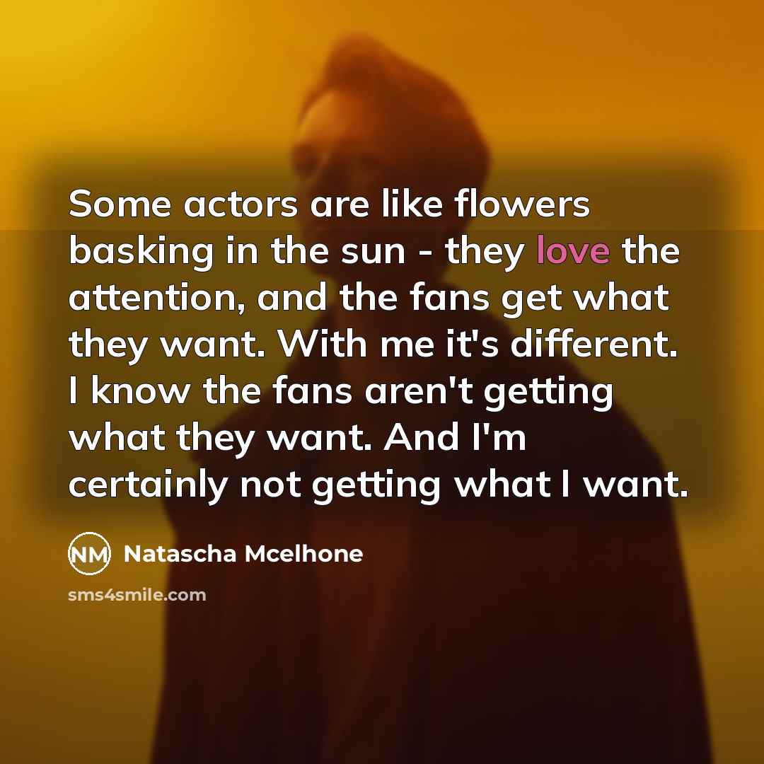 “Some actors are like flowers basking in the sun - they love the attention, and the fans get what they want. With me it's different. I know the fans aren't getting what they want. And I'm certainly not getting what I want.” quote by Natascha McElhone