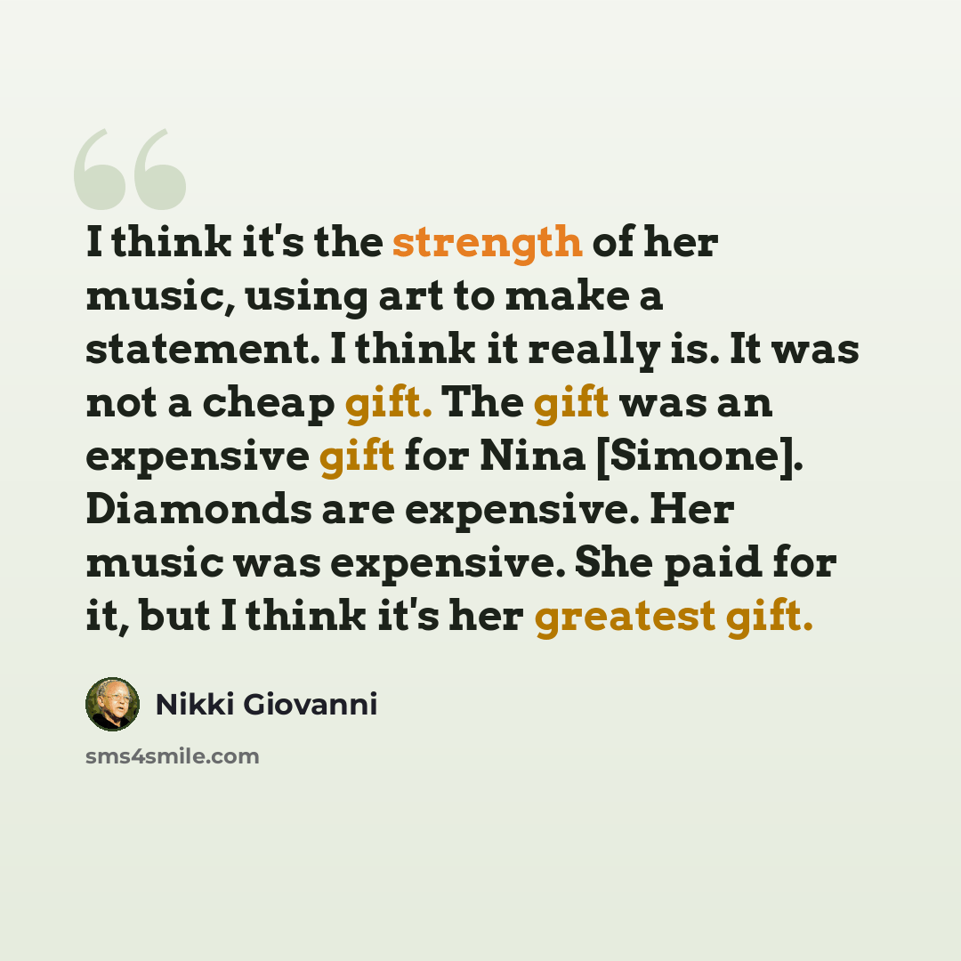 “I think it's the strength of her music, using art to make a statement. I think it really is. It was not a cheap gift. The gift was an expensive gift for Nina [Simone]. Diamonds are expensive. Her music was expensive. She paid for it, but I think it's her greatest gift.” quote by Nikki Giovanni
