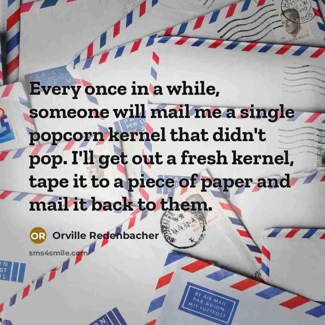 “Every once in a while, someone will mail me a single popcorn kernel that didn't pop. I'll get out a fresh kernel, tape it to a piece of paper and mail it back to them.” quote by Orville Redenbacher