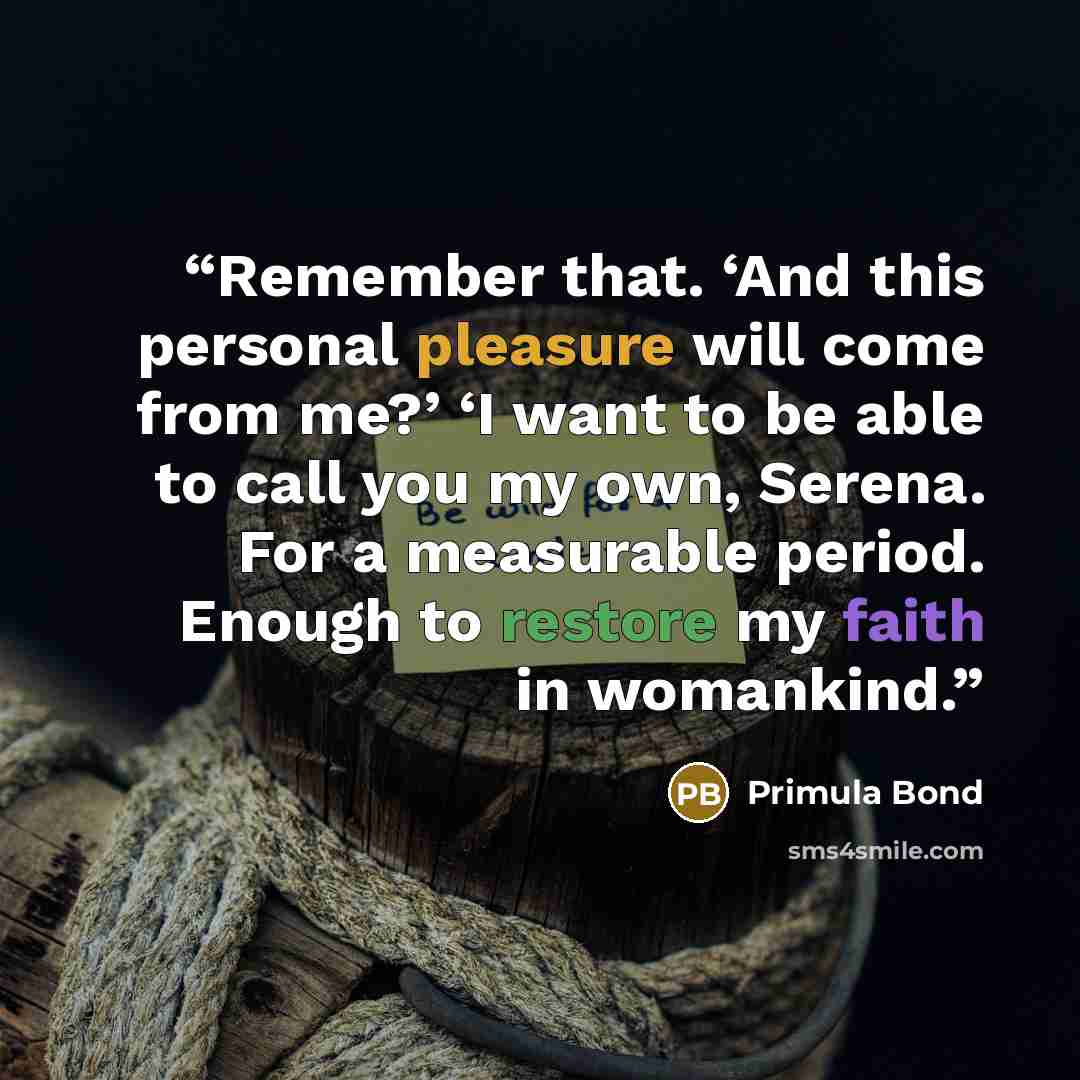 “Remember that. ‘And this personal pleasure will come from me?’ ‘I want to be able to call you my own, Serena. For a measurable period. Enough to restore my faith in womankind.” quote by Primula Bond