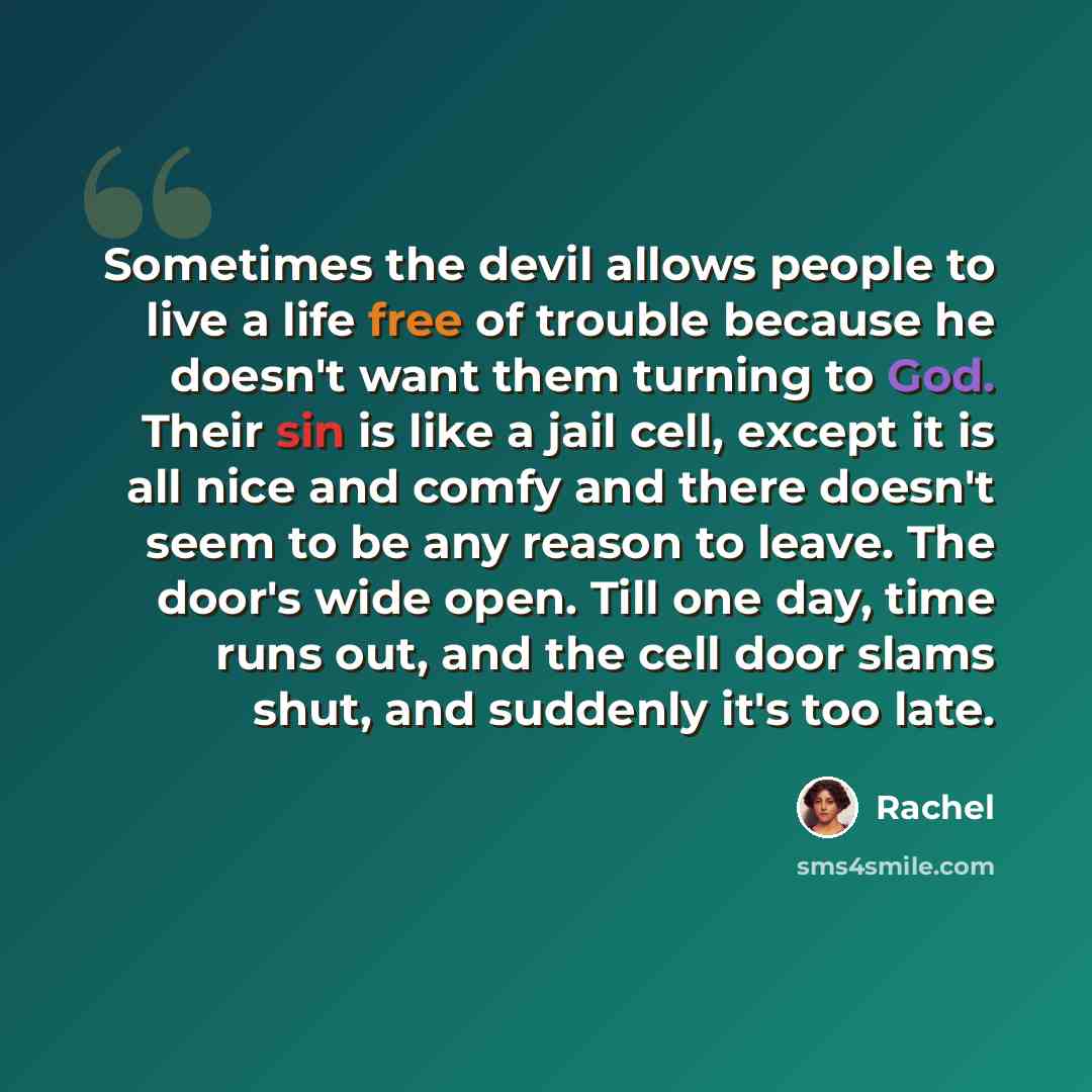 “Sometimes the devil allows people to live a life free of trouble because he doesn't want them turning to God. Their sin is like a jail cell, except it is all nice and comfy and there doesn't seem to be any reason to leave. The door's wide open. Till one day, time runs out, and the cell door slams…” quote by Rachel