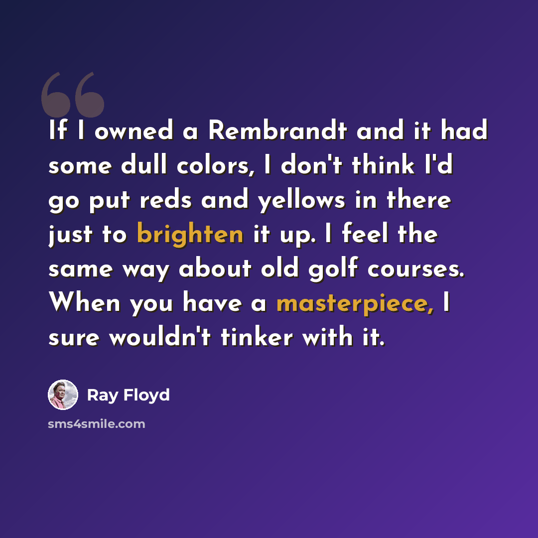 “If I owned a Rembrandt and it had some dull colors, I don't think I'd go put reds and yellows in there just to brighten it up. I feel the same way about old golf courses. When you have a masterpiece, I sure wouldn't tinker with it.” quote by Ray Floyd