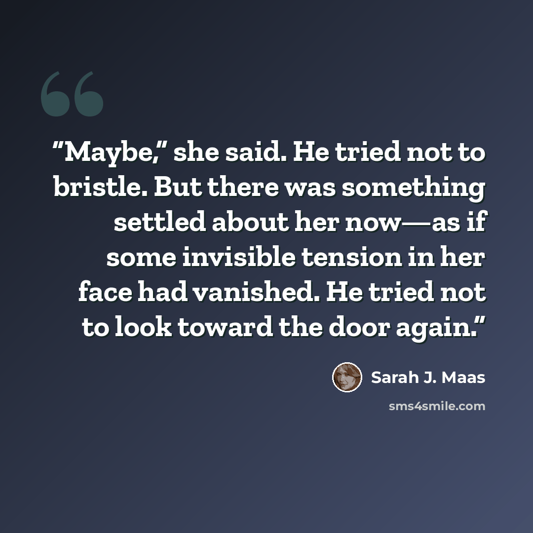 “Maybe,” she said. He tried not to bristle. But there was something settled about her now—as if some invisible tension in her face had vanished. He tried not to look toward the door again.” quote by Sarah J. Maas