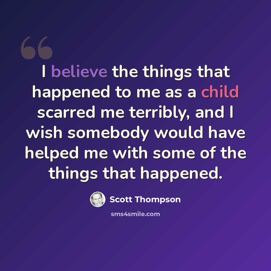 “I believe the things that happened to me as a child scarred me terribly, and I wish somebody would have helped me with some of the things that happened.” quote by Scott Thompson