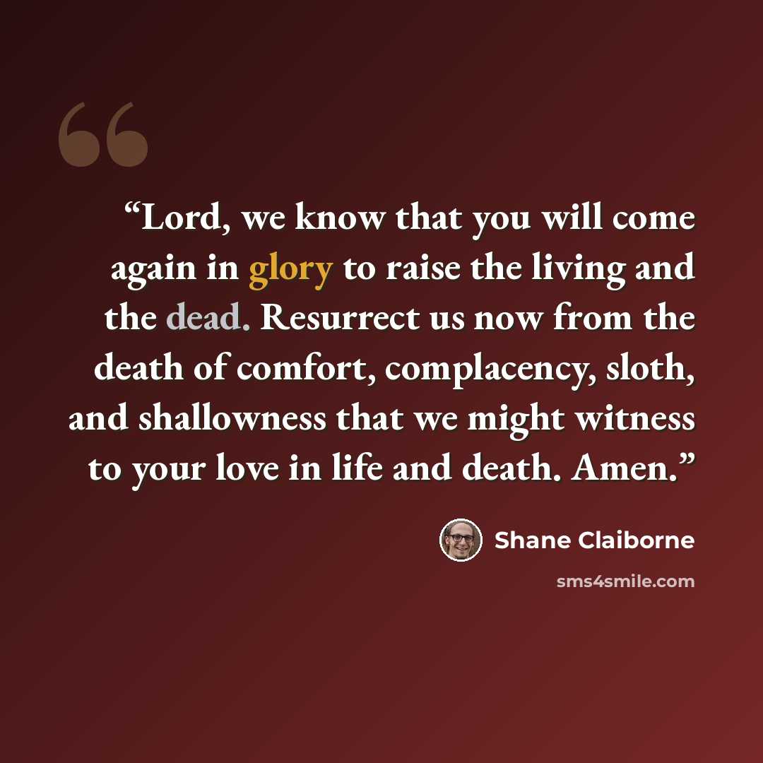 “Lord, we know that you will come again in glory to raise the living and the dead. Resurrect us now from the death of comfort, complacency, sloth, and shallowness that we might witness to your love in life and death. Amen.” quote by Shane Claiborne