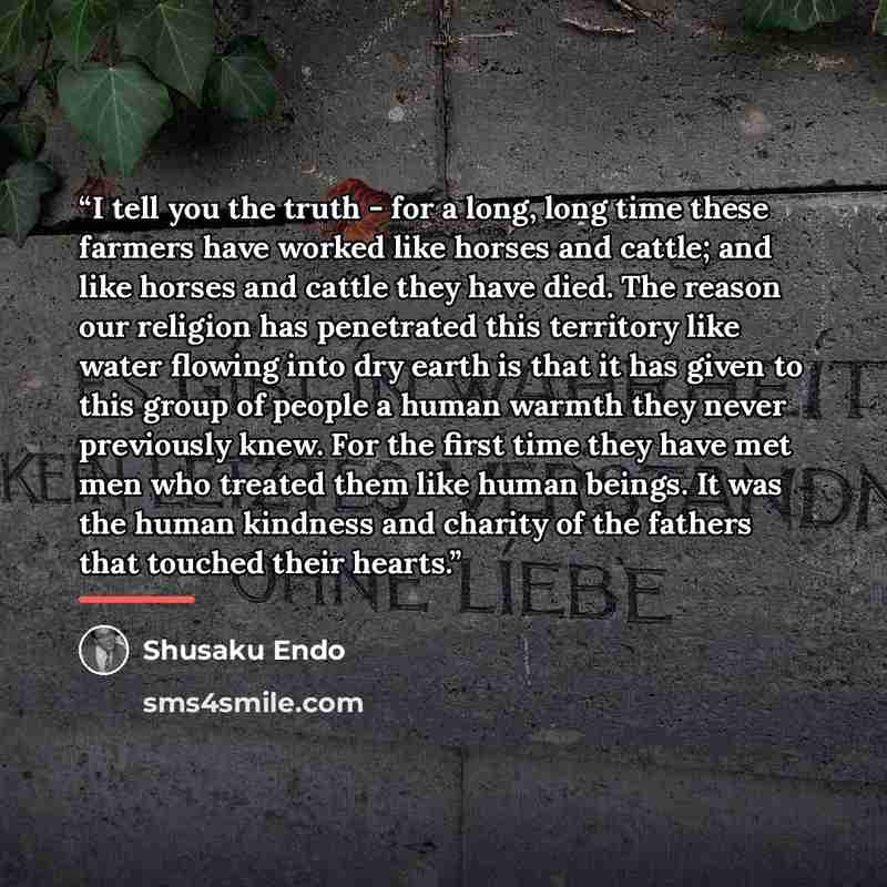 “I tell you the truth - for a long, long time these farmers have worked like horses and cattle; and like horses and cattle they have died. The reason our religion has penetrated this territory like water flowing into dry earth is that it has given to this group of people a human warmth they never…” quote by Shusaku Endo