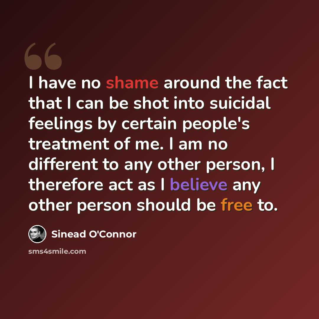 “I have no shame around the fact that I can be shot into suicidal feelings by certain people's treatment of me. I am no different to any other person, I therefore act as I believe any other person should be free to.” quote by Sinead O'Connor