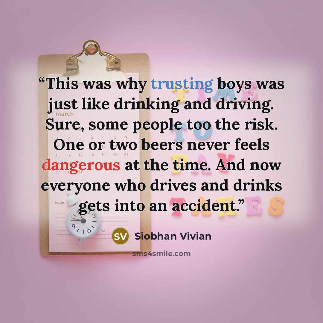 “This was why trusting boys was just like drinking and driving. Sure, some people too the risk. One or two beers never feels dangerous at the time. And now everyone who drives and drinks gets into an accident.” quote by Siobhan Vivian