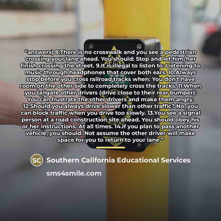 “answers) 8.There is no crosswalk and you see a pedestrian crossing your lane ahead. You should: Stop and let him/her finish crossing the street. 9.It is illegal to listen to: Listening to music through headphones that cover both ears. 10.Always stop before you cross railroad tracks when: You don't…” quote by Southern California Educational Services