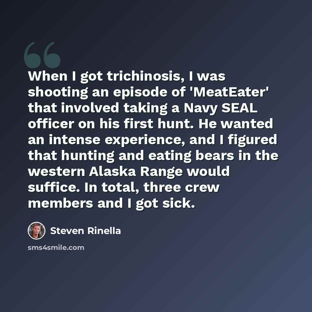 “When I got trichinosis, I was shooting an episode of 'MeatEater' that involved taking a Navy SEAL officer on his first hunt. He wanted an intense experience, and I figured that hunting and eating bears in the western Alaska Range would suffice. In total, three crew members and I got sick.” quote by Steven Rinella