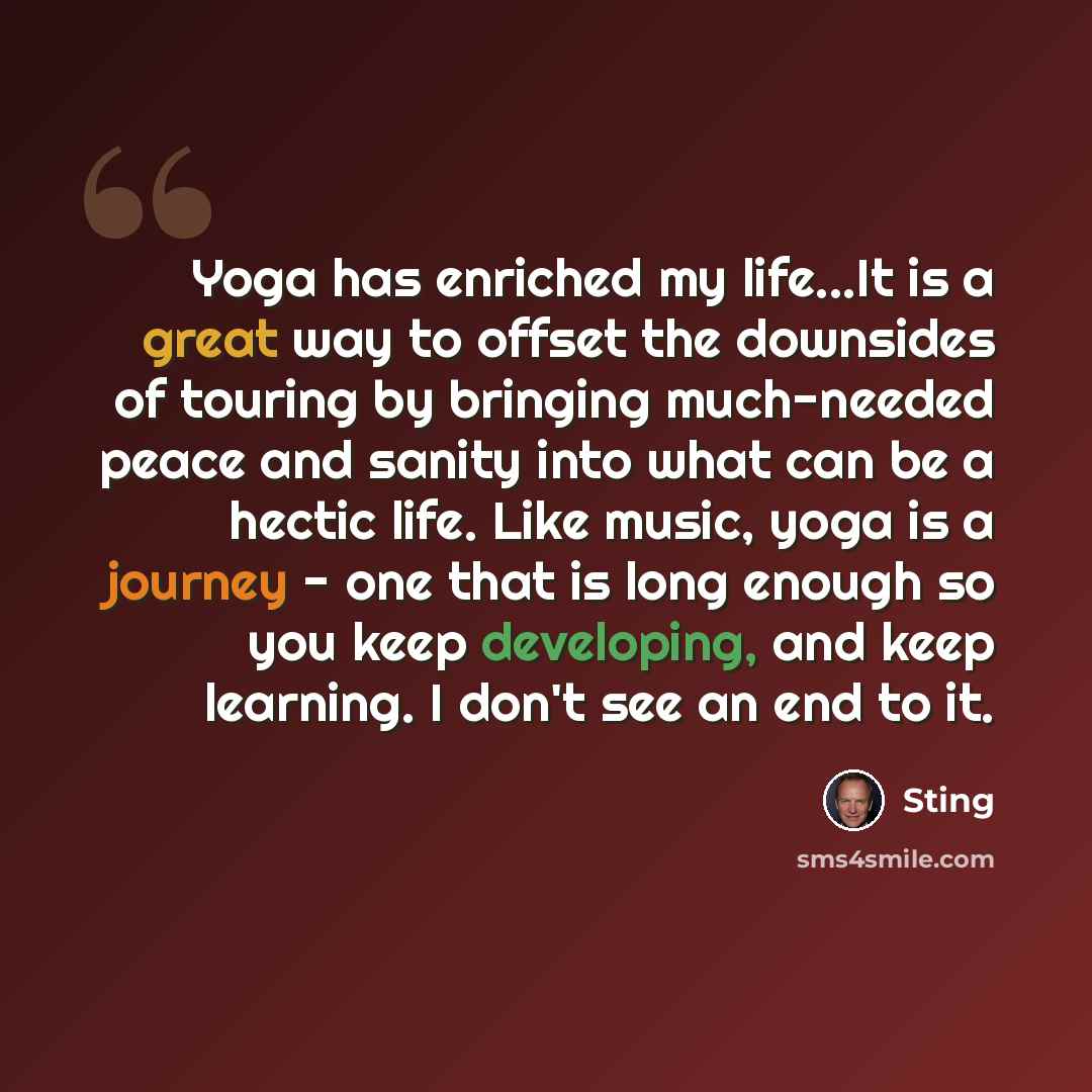 “Yoga has enriched my life...It is a great way to offset the downsides of touring by bringing much-needed peace and sanity into what can be a hectic life. Like music, yoga is a journey - one that is long enough so you keep developing, and keep learning. I don't see an end to it.” quote by Sting