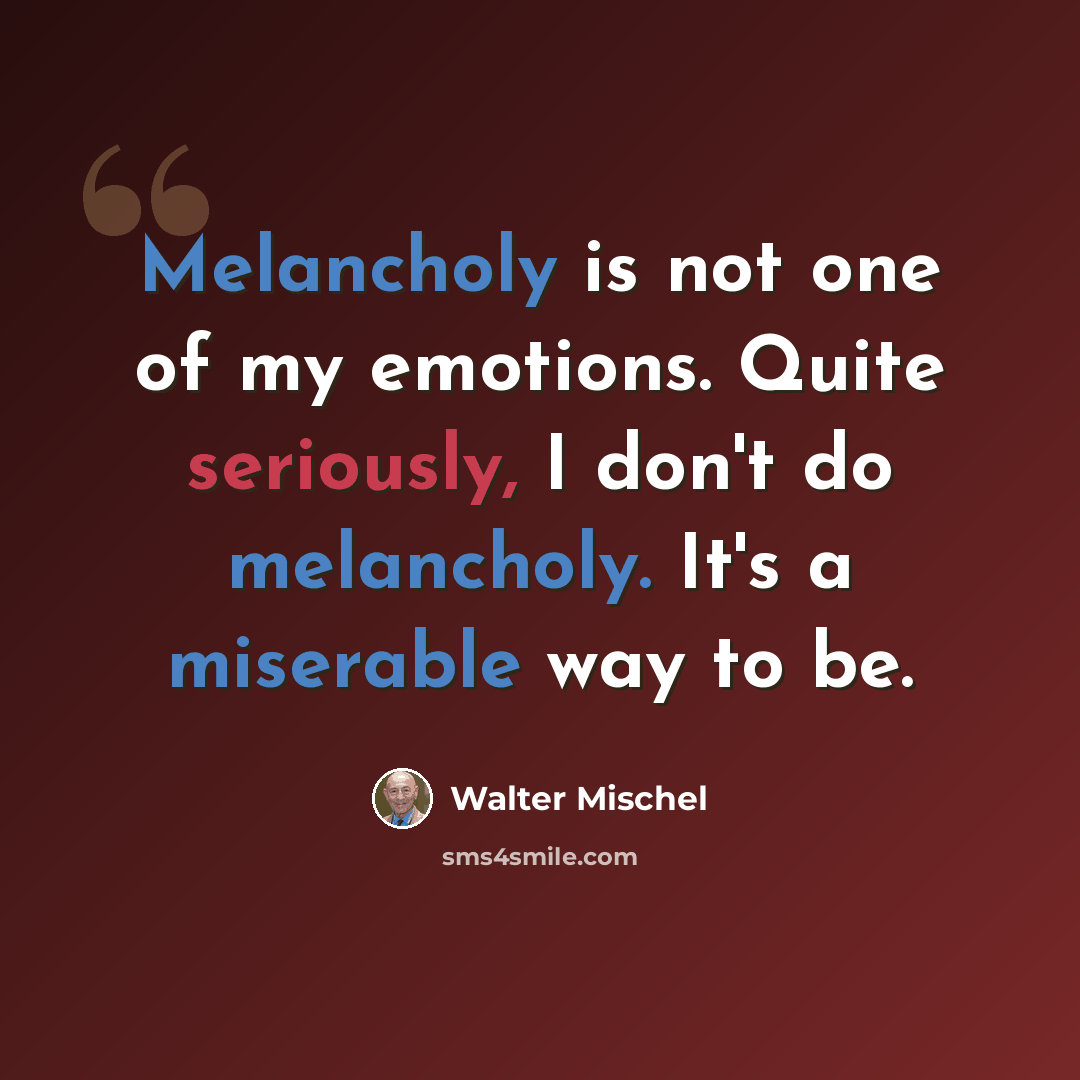 “Melancholy is not one of my emotions. Quite seriously, I don't do melancholy. It's a miserable way to be.” quote by Walter Mischel
