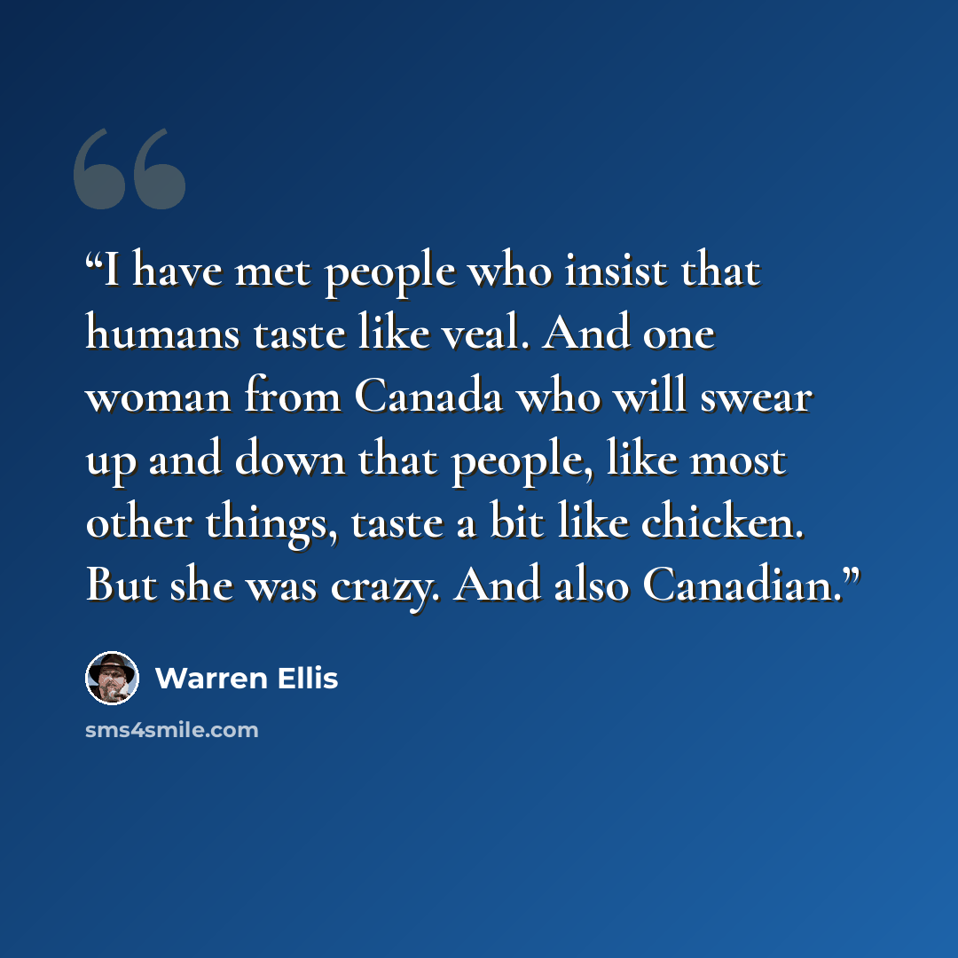 “I have met people who insist that humans taste like veal. And one woman from Canada who will swear up and down that people, like most other things, taste a bit like chicken. But she was crazy. And also Canadian.” quote by Warren Ellis
