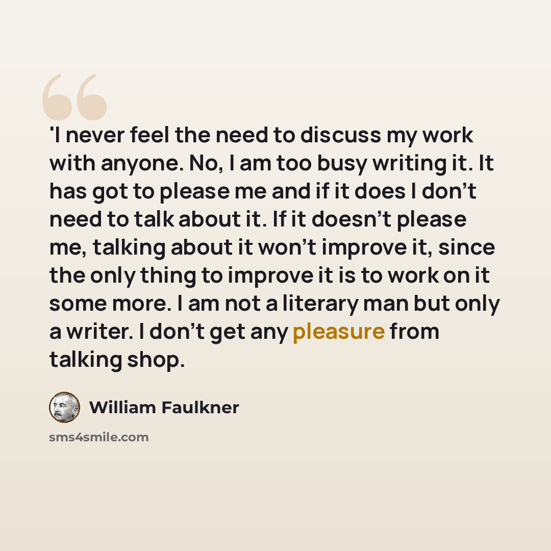 “'I never feel the need to discuss my work with anyone. No, I am too busy writing it. It has got to please me and if it does I don't need to talk about it. If it doesn't please me, talking about it won't improve it, since the only thing to improve it is to work on it some more. I am not a literary…” quote by William Faulkner