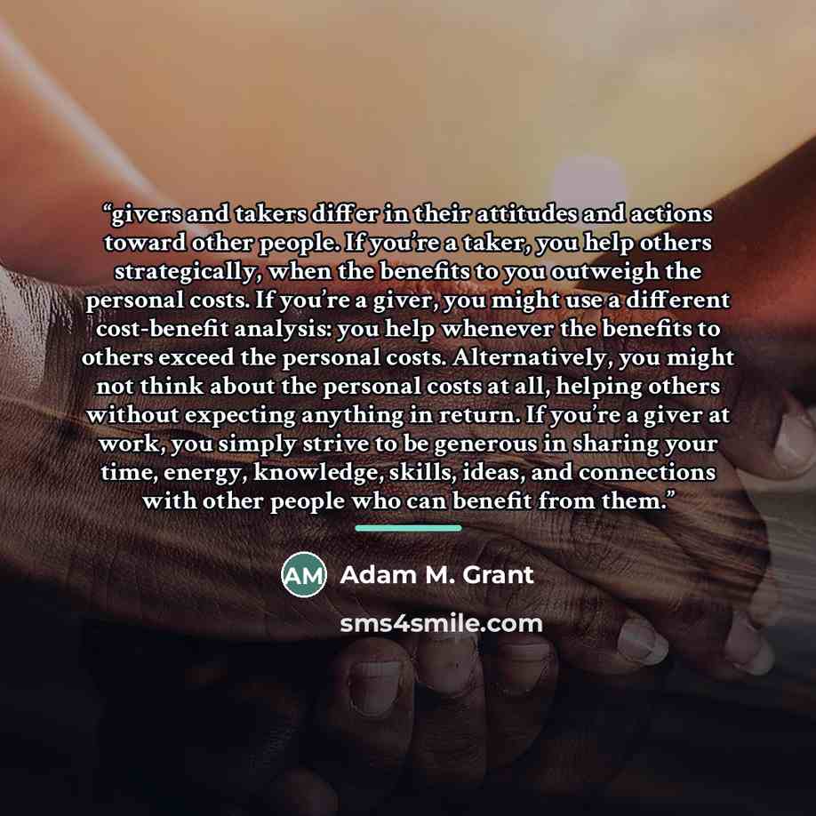 “givers and takers differ in their attitudes and actions toward other people. If you’re a taker, you help others strategically, when the benefits to you outweigh the personal costs. If you’re a giver, you might use a different cost-benefit analysis: you help whenever the benefits to others exceed…” quote by Adam M. Grant