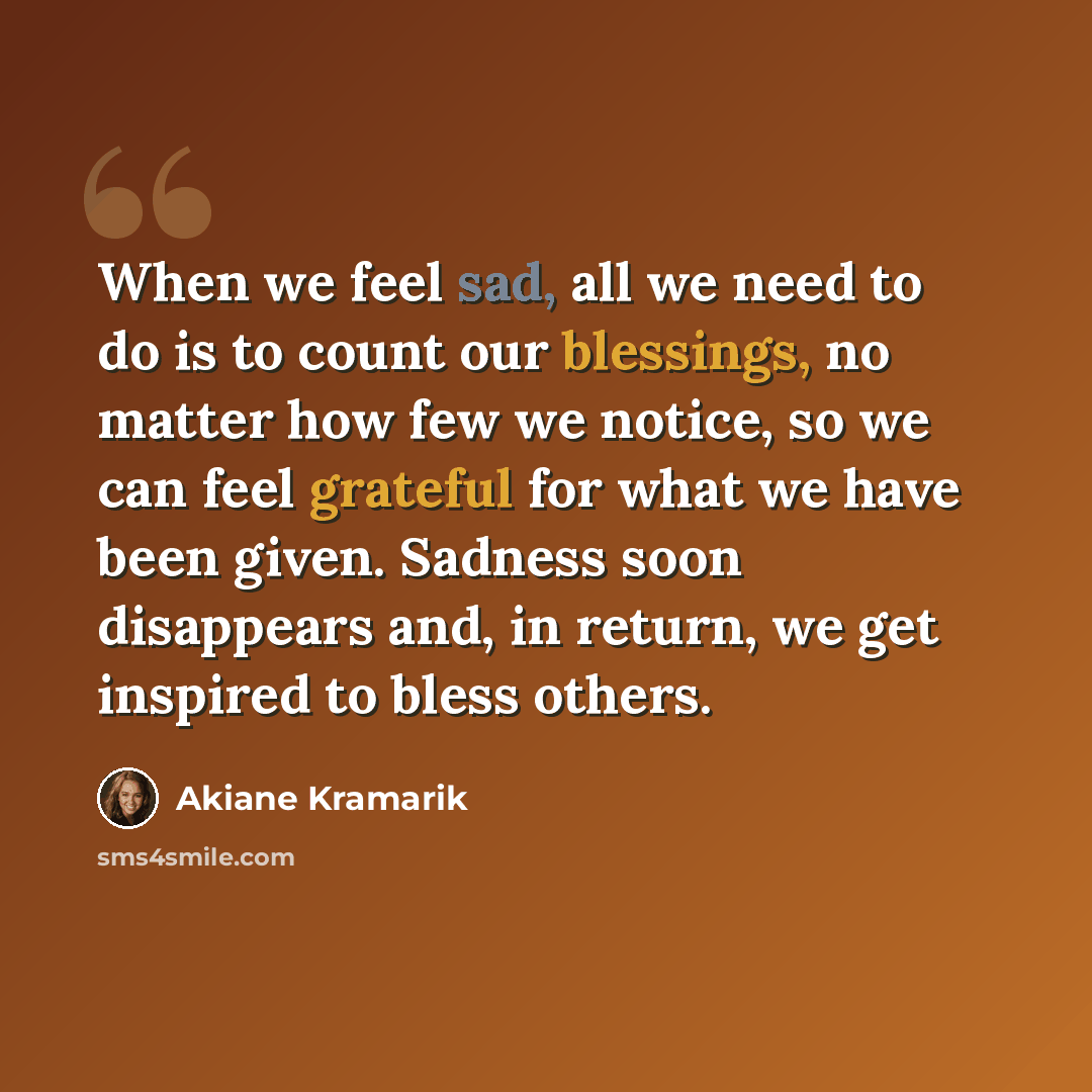 “When we feel sad, all we need to do is to count our blessings, no matter how few we notice, so we can feel grateful for what we have been given. Sadness soon disappears and, in return, we get inspired to bless others.” quote by Akiane Kramarik