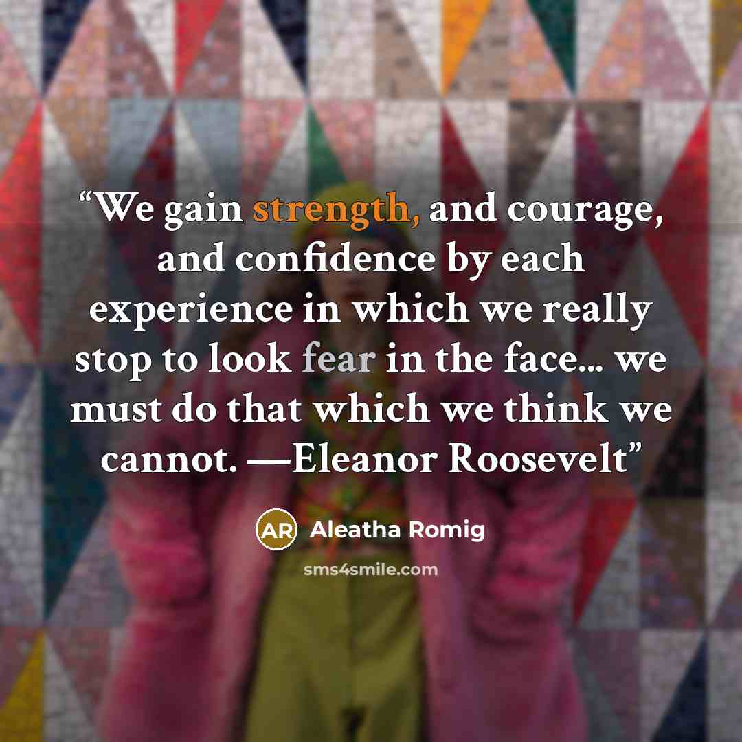 “We gain strength, and courage, and confidence by each experience in which we really stop to look fear in the face... we must do that which we think we cannot. —Eleanor Roosevelt” quote by Aleatha Romig