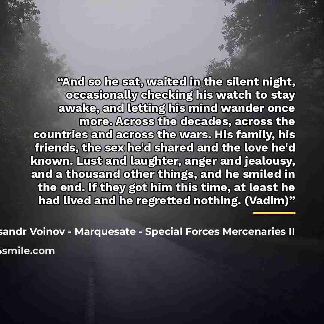 “And so he sat, waited in the silent night, occasionally checking his watch to stay awake, and letting his mind wander once more. Across the decades, across the countries and across the wars. His family, his friends, the sex he'd shared and the love he'd known. Lust and laughter, anger and…” quote by Aleksandr Voinov - Marquesate - Special Forces Mercenaries II