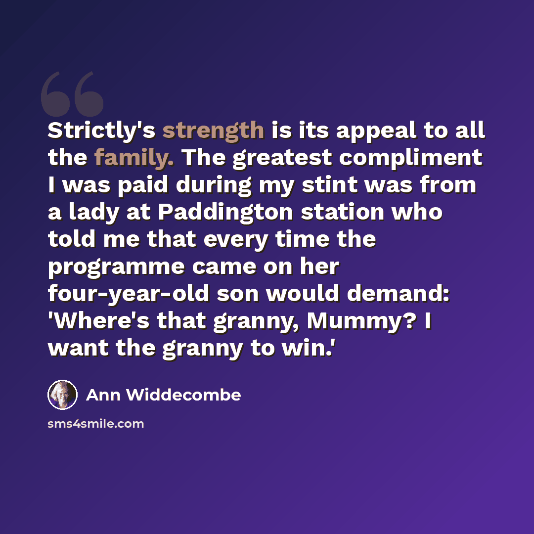 “Strictly's strength is its appeal to all the family. The greatest compliment I was paid during my stint was from a lady at Paddington station who told me that every time the programme came on her four-year-old son would demand: 'Where's that granny, Mummy? I want the granny to win.'” quote by Ann Widdecombe