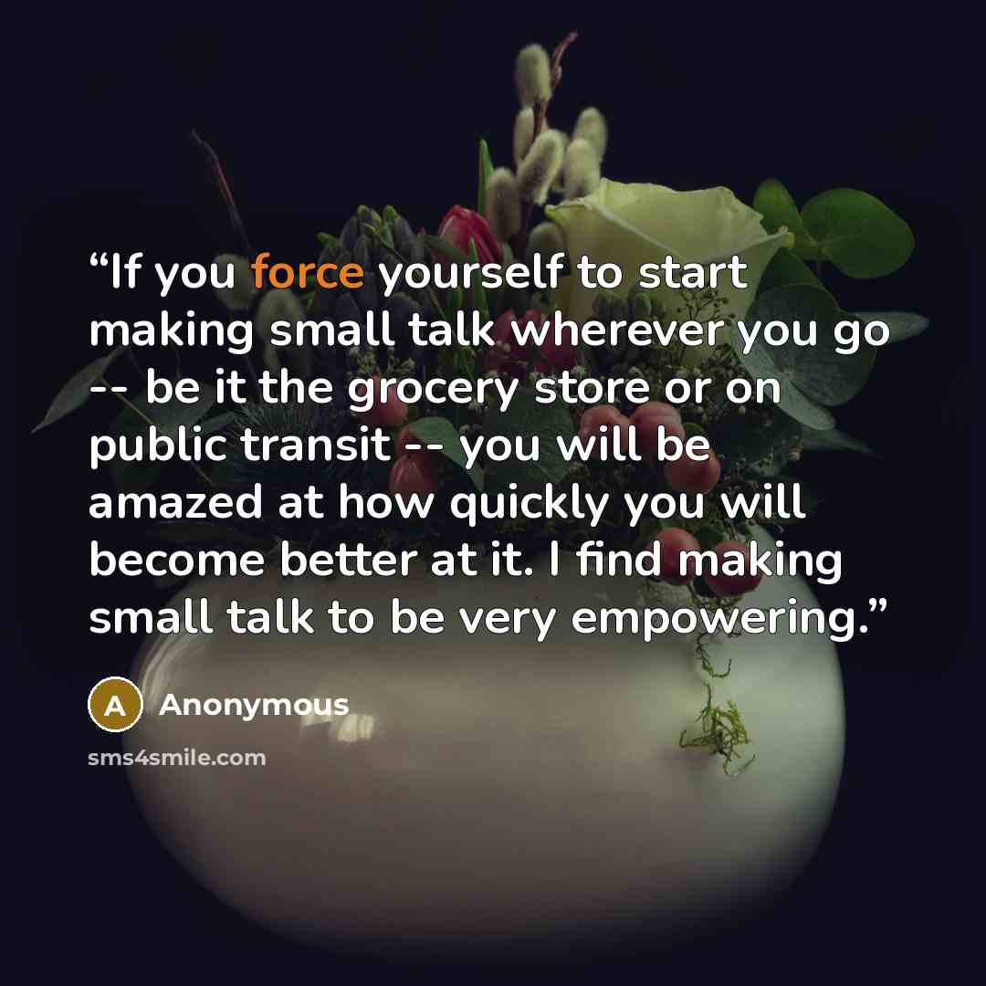 “If you force yourself to start making small talk wherever you go -- be it the grocery store or on public transit -- you will be amazed at how quickly you will become better at it. I find making small talk to be very empowering.” quote by Anonymous