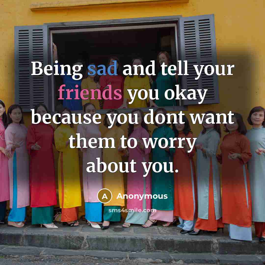 “Being sad and tell your friends you okay because you dont want them to worry about you.” quote by Anonymous