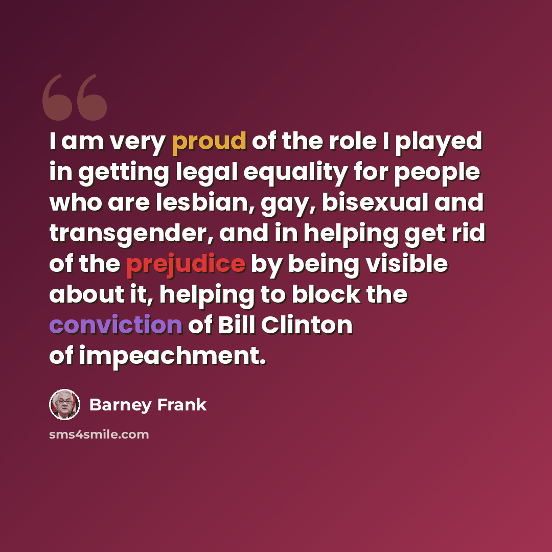 “I am very proud of the role I played in getting legal equality for people who are lesbian, gay, bisexual and transgender, and in helping get rid of the prejudice by being visible about it, helping to block the conviction of Bill Clinton of impeachment.” quote by Barney Frank
