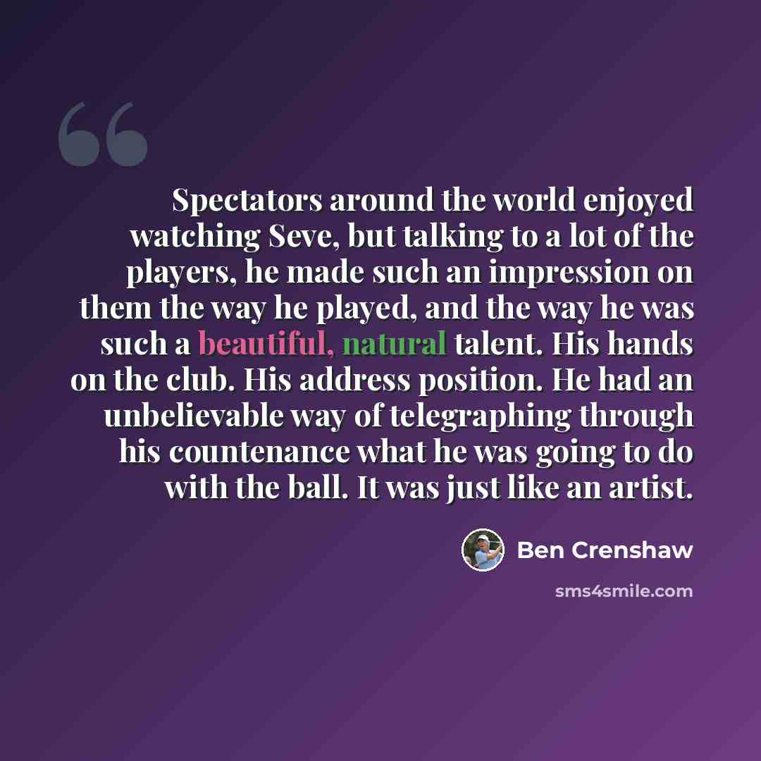 “Spectators around the world enjoyed watching Seve, but talking to a lot of the players, he made such an impression on them the way he played, and the way he was such a beautiful, natural talent. His hands on the club. His address position. He had an unbelievable way of telegraphing through his…” quote by Ben Crenshaw