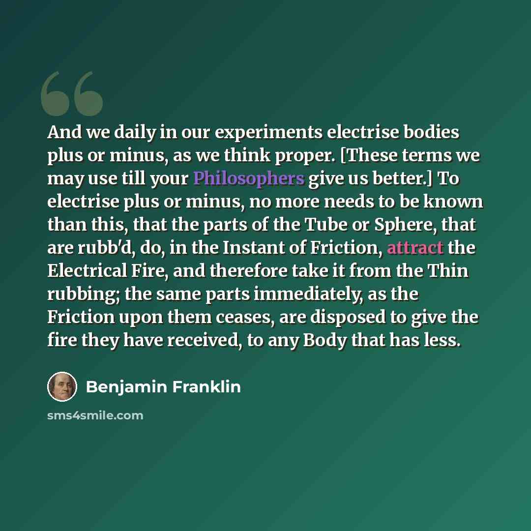 “And we daily in our experiments electrise bodies plus or minus, as we think proper. [These terms we may use till your Philosophers give us better.] To electrise plus or minus, no more needs to be known than this, that the parts of the Tube or Sphere, that are rubb'd, do, in the Instant of…” quote by Benjamin Franklin