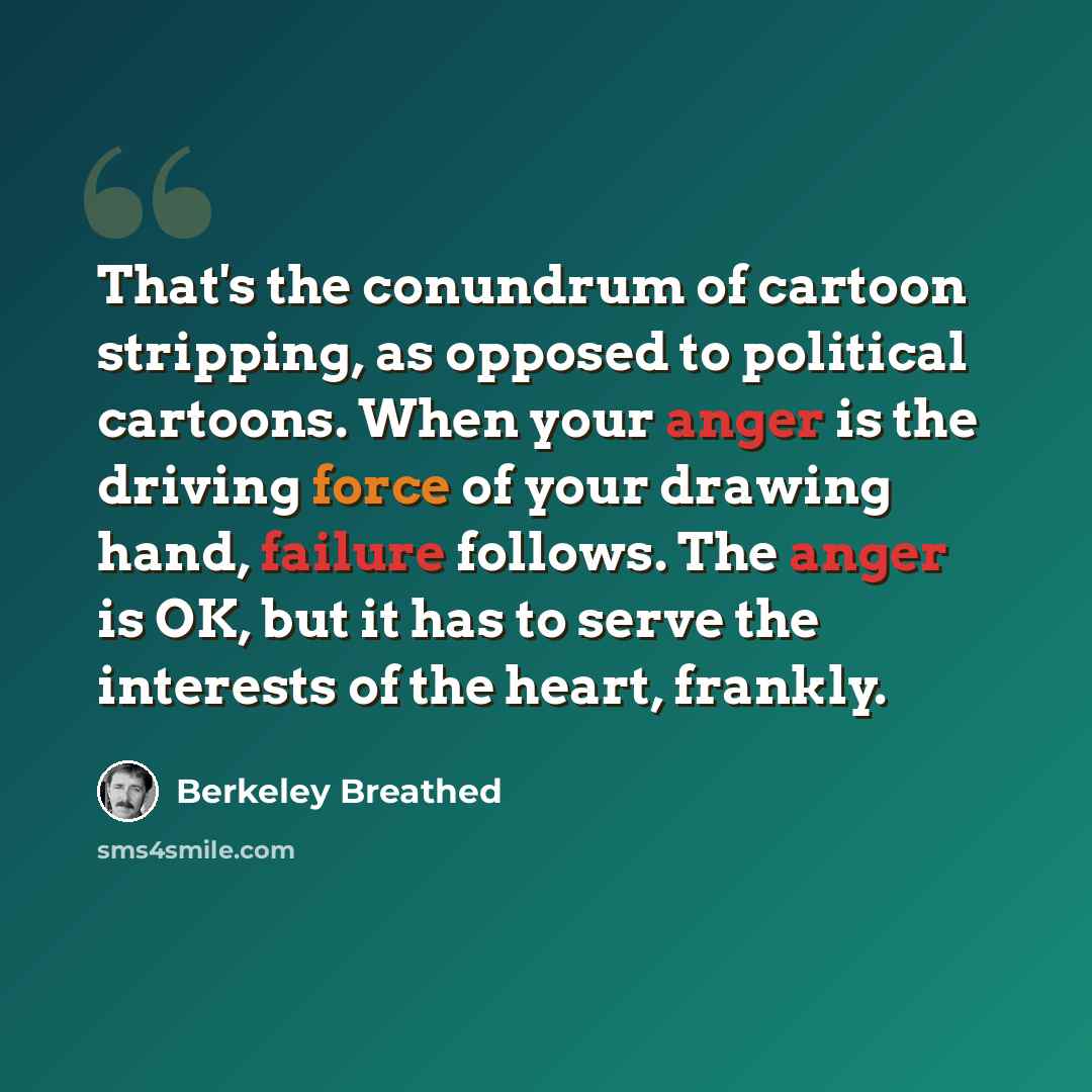 “That's the conundrum of cartoon stripping, as opposed to political cartoons. When your anger is the driving force of your drawing hand, failure follows. The anger is OK, but it has to serve the interests of the heart, frankly.” quote by Berkeley Breathed