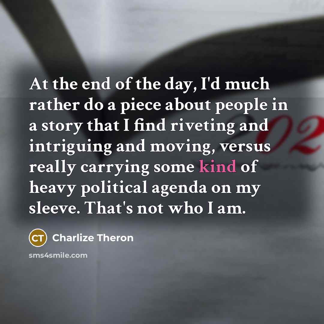 “At the end of the day, I'd much rather do a piece about people in a story that I find riveting and intriguing and moving, versus really carrying some kind of heavy political agenda on my sleeve. That's not who I am.” quote by Charlize Theron