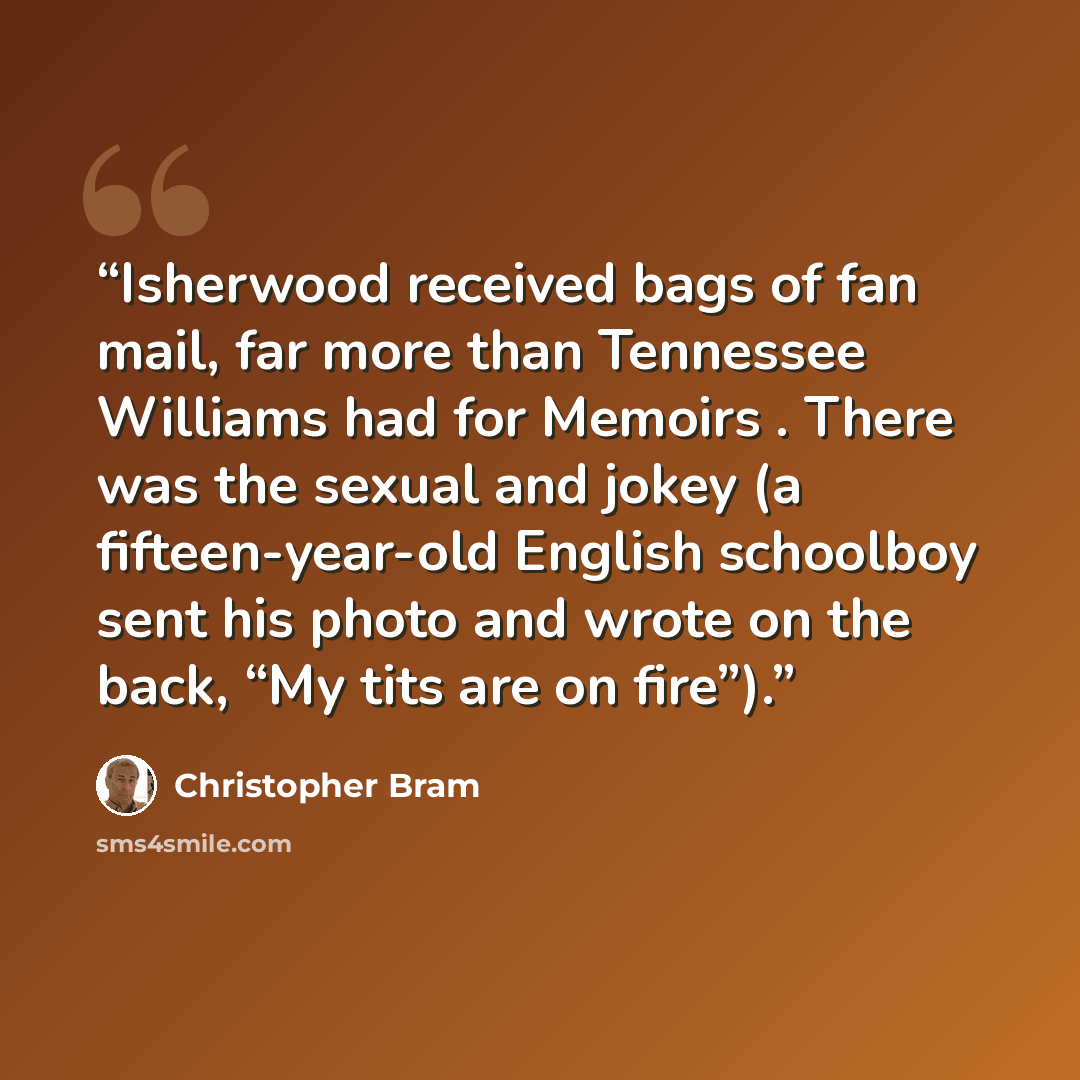 “Isherwood received bags of fan mail, far more than Tennessee Williams had for Memoirs . There was the sexual and jokey (a fifteen-year-old English schoolboy sent his photo and wrote on the back, “My tits are on fire”).” quote by Christopher Bram