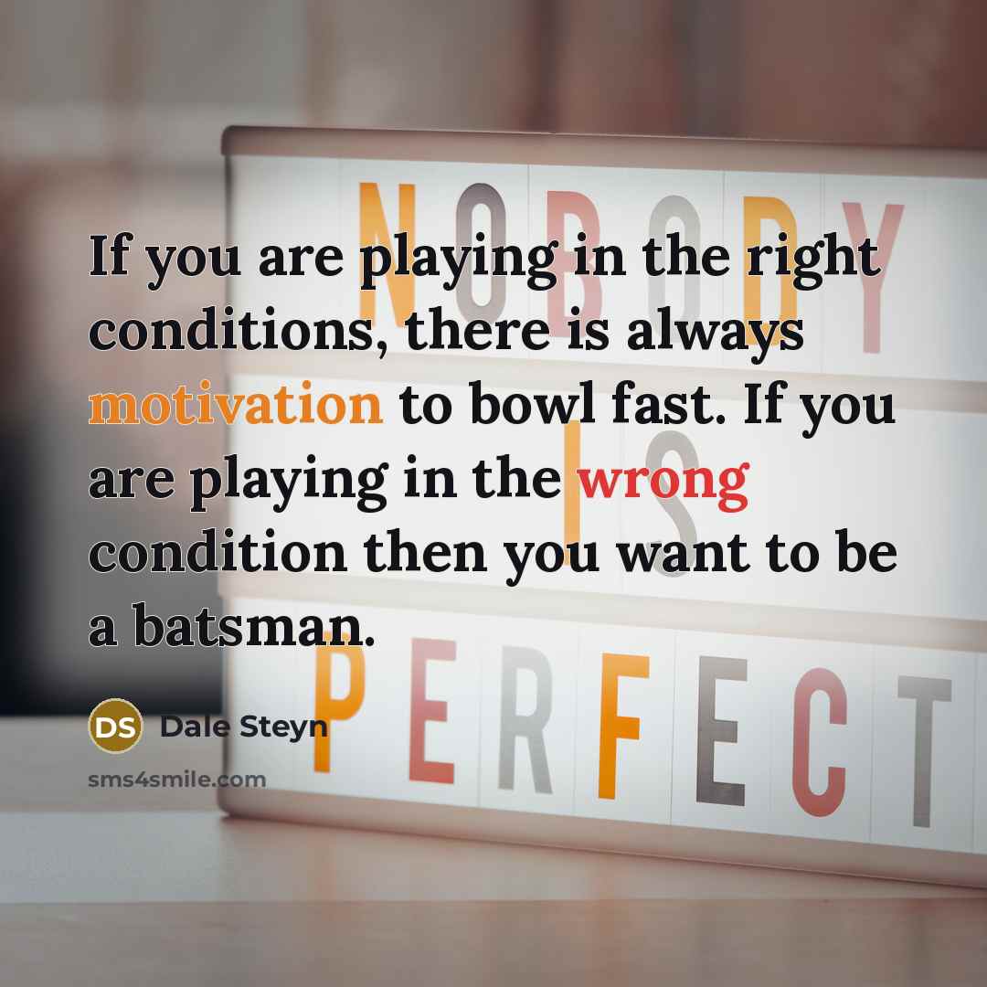 “If you are playing in the right conditions, there is always motivation to bowl fast. If you are playing in the wrong condition then you want to be a batsman.” quote by Dale Steyn