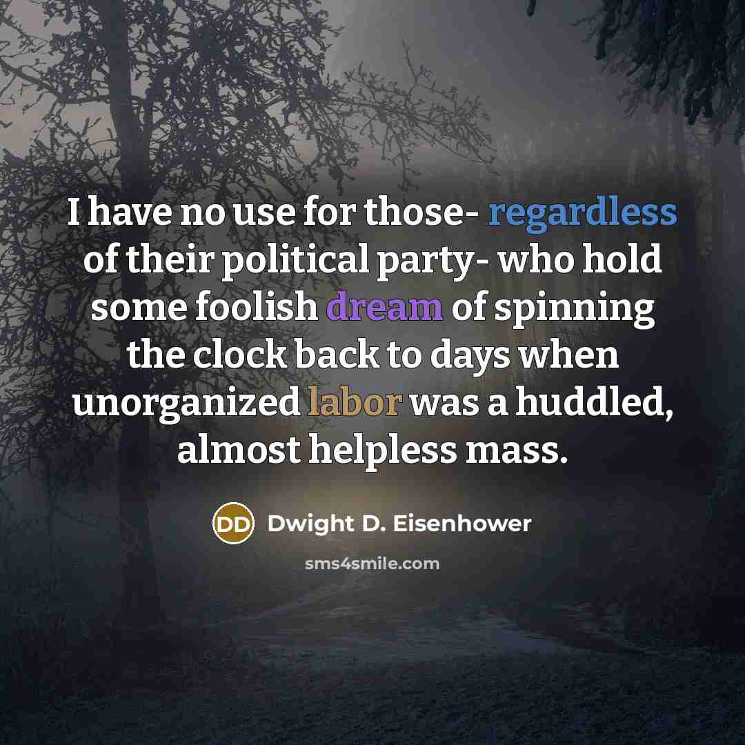 “I have no use for those- regardless of their political party- who hold some foolish dream of spinning the clock back to days when unorganized labor was a huddled, almost helpless mass.” quote by Dwight D. Eisenhower