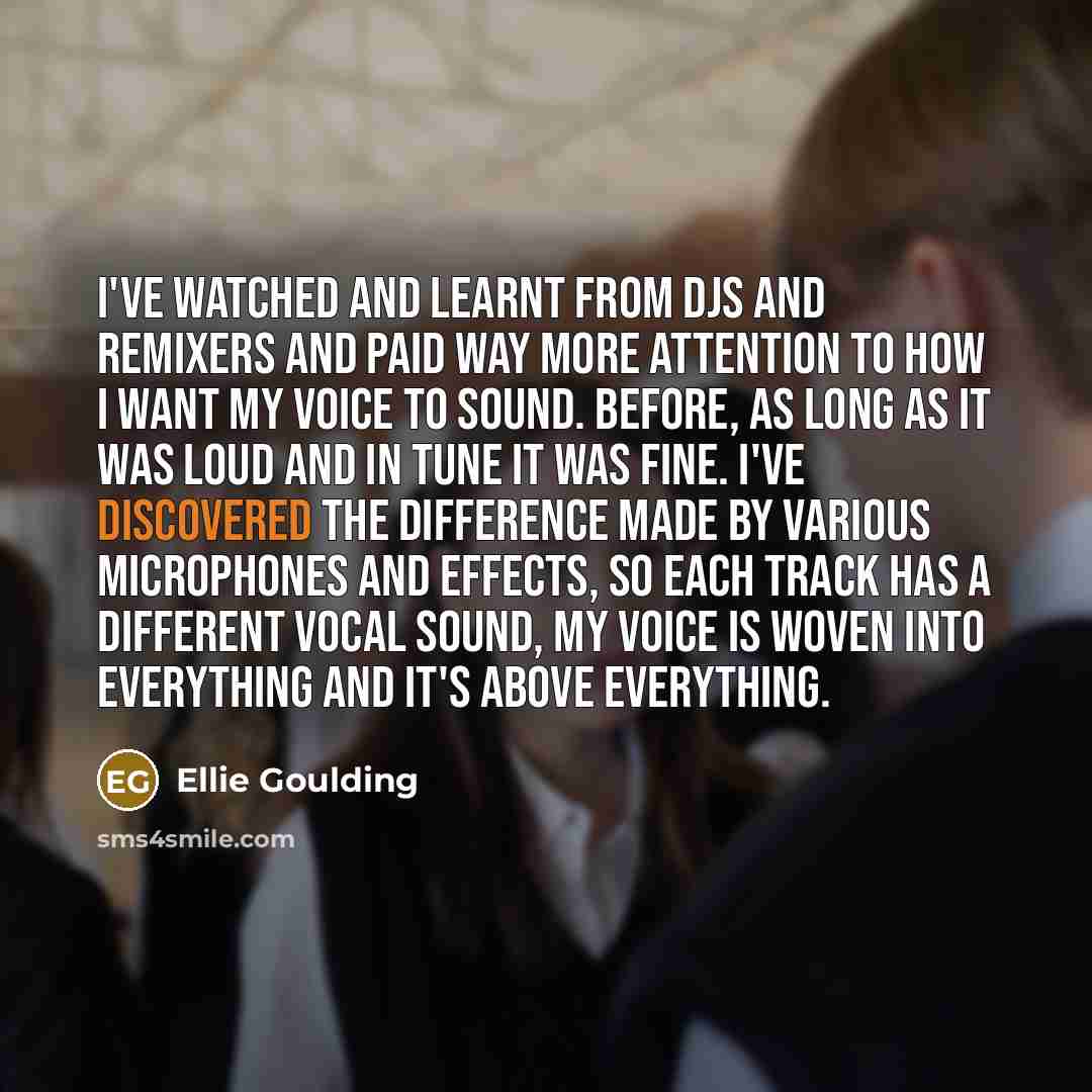 “I've watched and learnt from DJs and remixers and paid way more attention to how I want my voice to sound. Before, as long as it was loud and in tune it was fine. I've discovered the difference made by various microphones and effects, so each track has a different vocal sound, my voice is woven…” quote by Ellie Goulding