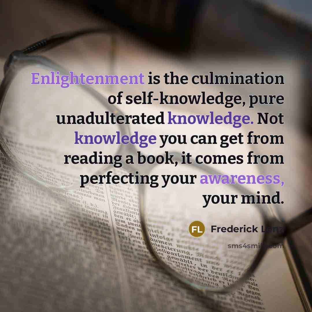 “Enlightenment is the culmination of self-knowledge, pure unadulterated knowledge. Not knowledge you can get from reading a book, it comes from perfecting your awareness, your mind.” quote by Frederick Lenz