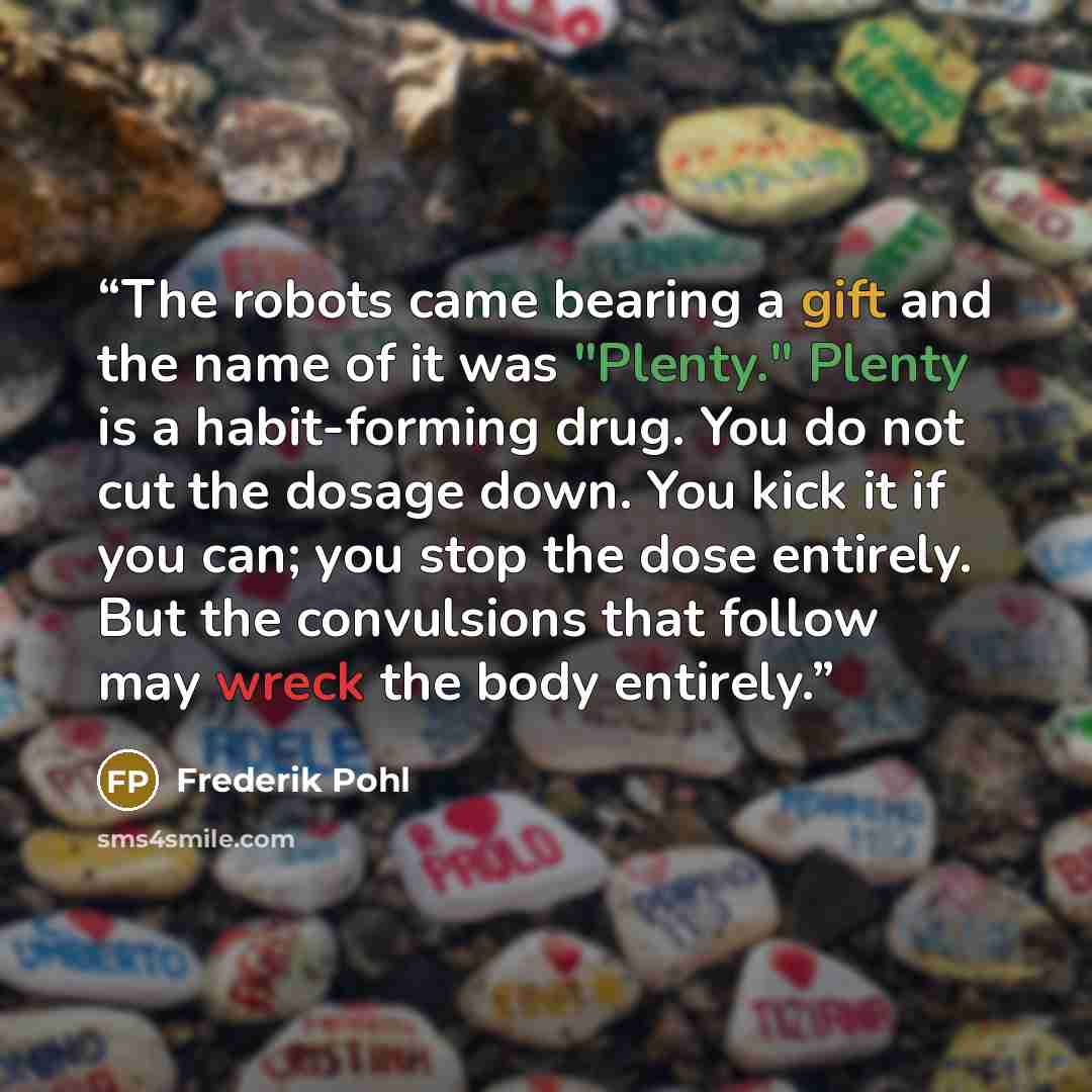 “The robots came bearing a gift and the name of it was "Plenty." Plenty is a habit-forming drug. You do not cut the dosage down. You kick it if you can; you stop the dose entirely. But the convulsions that follow may wreck the body entirely.” quote by Frederik Pohl