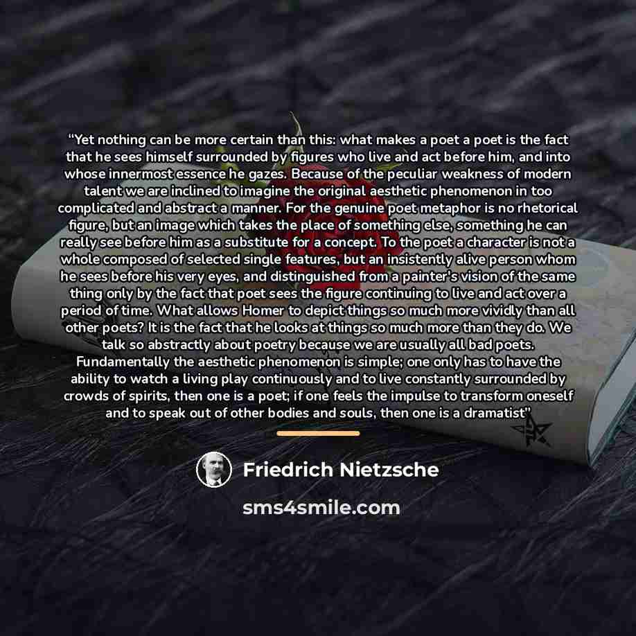 “Yet nothing can be more certain than this: what makes a poet a poet is the fact that he sees himself surrounded by figures who live and act before him, and into whose innermost essence he gazes. Because of the peculiar weakness of modern talent we are inclined to imagine the original aesthetic…” quote by Friedrich Nietzsche