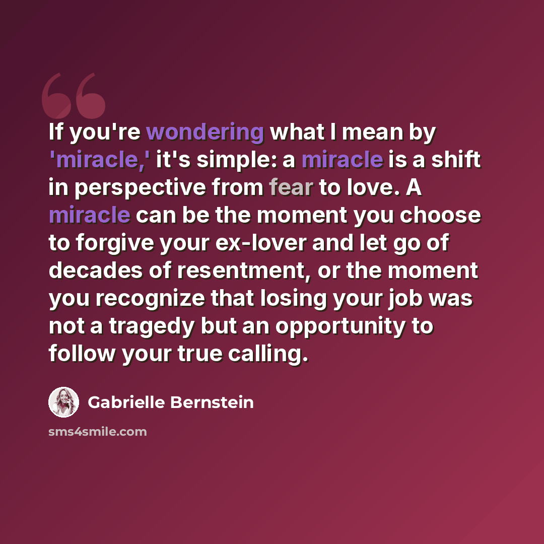 “If you're wondering what I mean by 'miracle,' it's simple: a miracle is a shift in perspective from fear to love. A miracle can be the moment you choose to forgive your ex-lover and let go of decades of resentment, or the moment you recognize that losing your job was not a tragedy but an…” quote by Gabrielle Bernstein