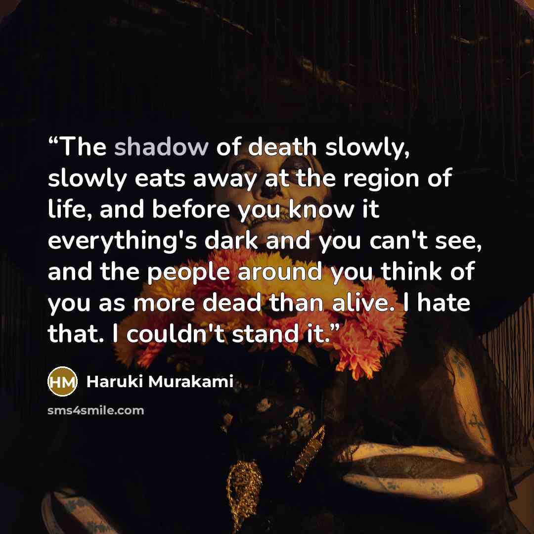 “The shadow of death slowly, slowly eats away at the region of life, and before you know it everything's dark and you can't see, and the people around you think of you as more dead than alive. I hate that. I couldn't stand it.” quote by Haruki Murakami