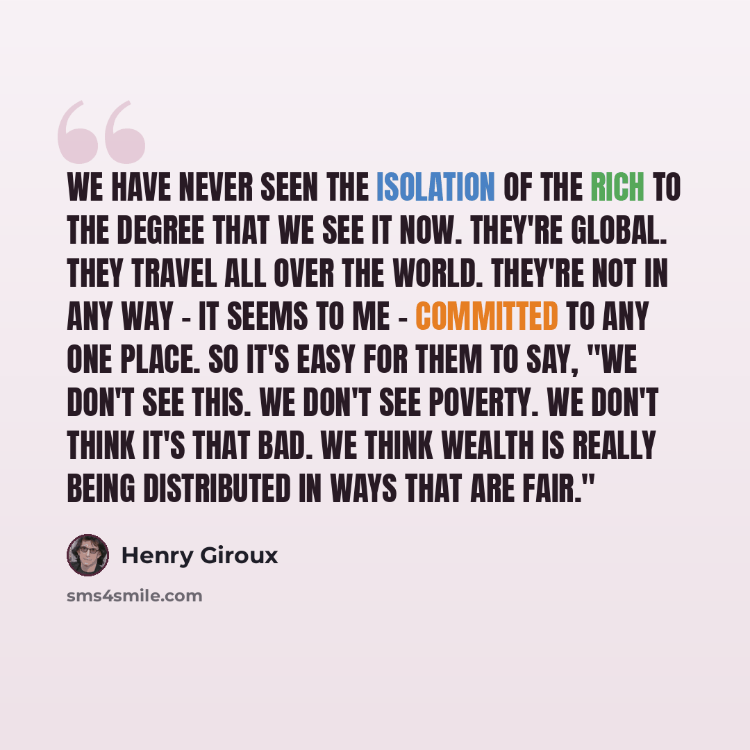 “We have never seen the isolation of the rich to the degree that we see it now. They're global. They travel all over the world. They're not in any way - it seems to me - committed to any one place. So it's easy for them to say, "We don't see this. We don't see poverty. We don't think it's that bad…” quote by Henry Giroux