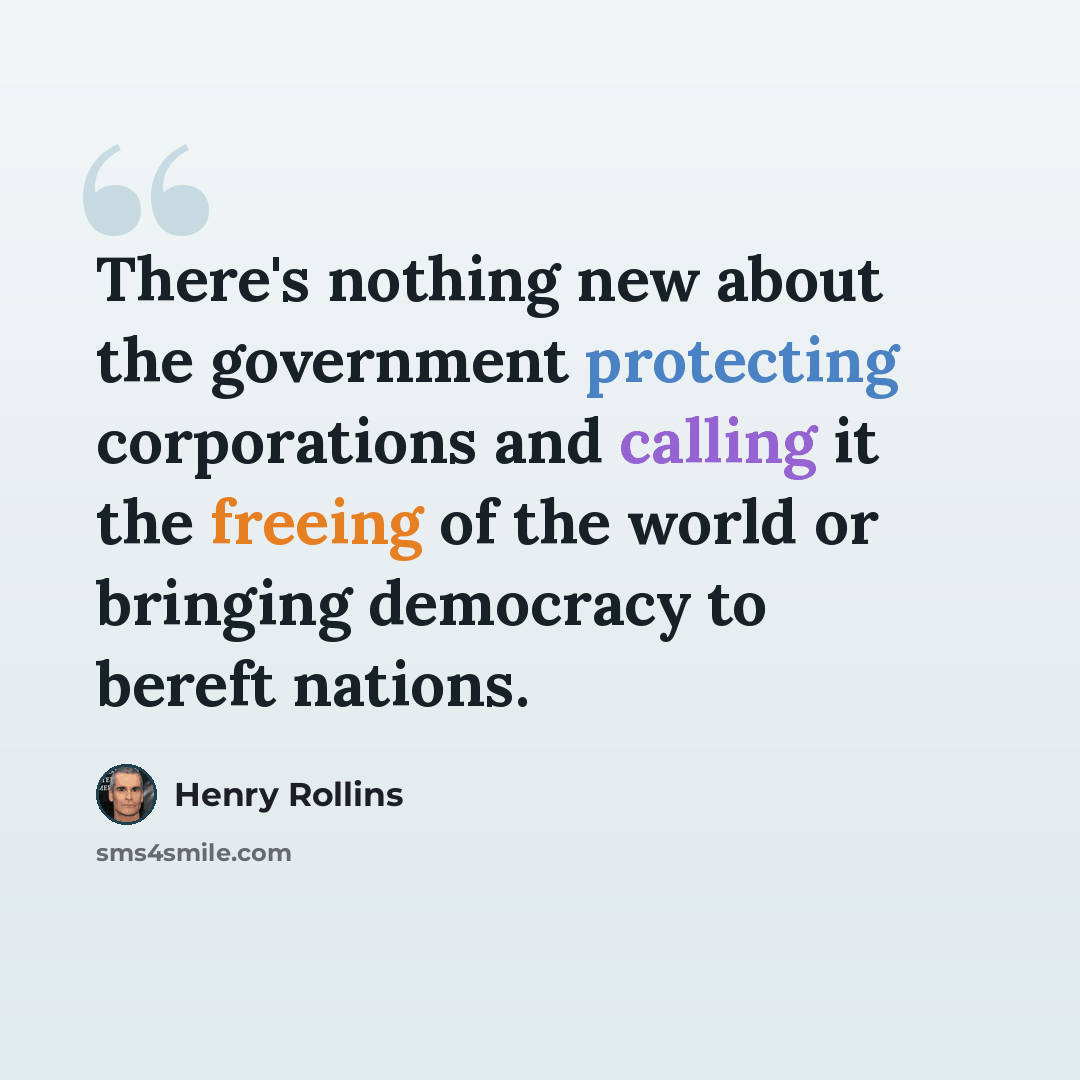 “There's nothing new about the government protecting corporations and calling it the freeing of the world or bringing democracy to bereft nations.” quote by Henry Rollins