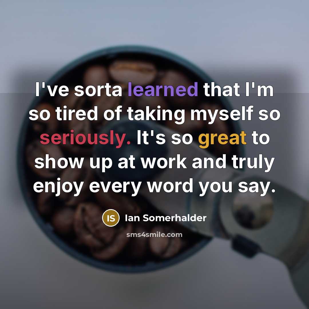 “I've sorta learned that I'm so tired of taking myself so seriously. It's so great to show up at work and truly enjoy every word you say.” quote by Ian Somerhalder