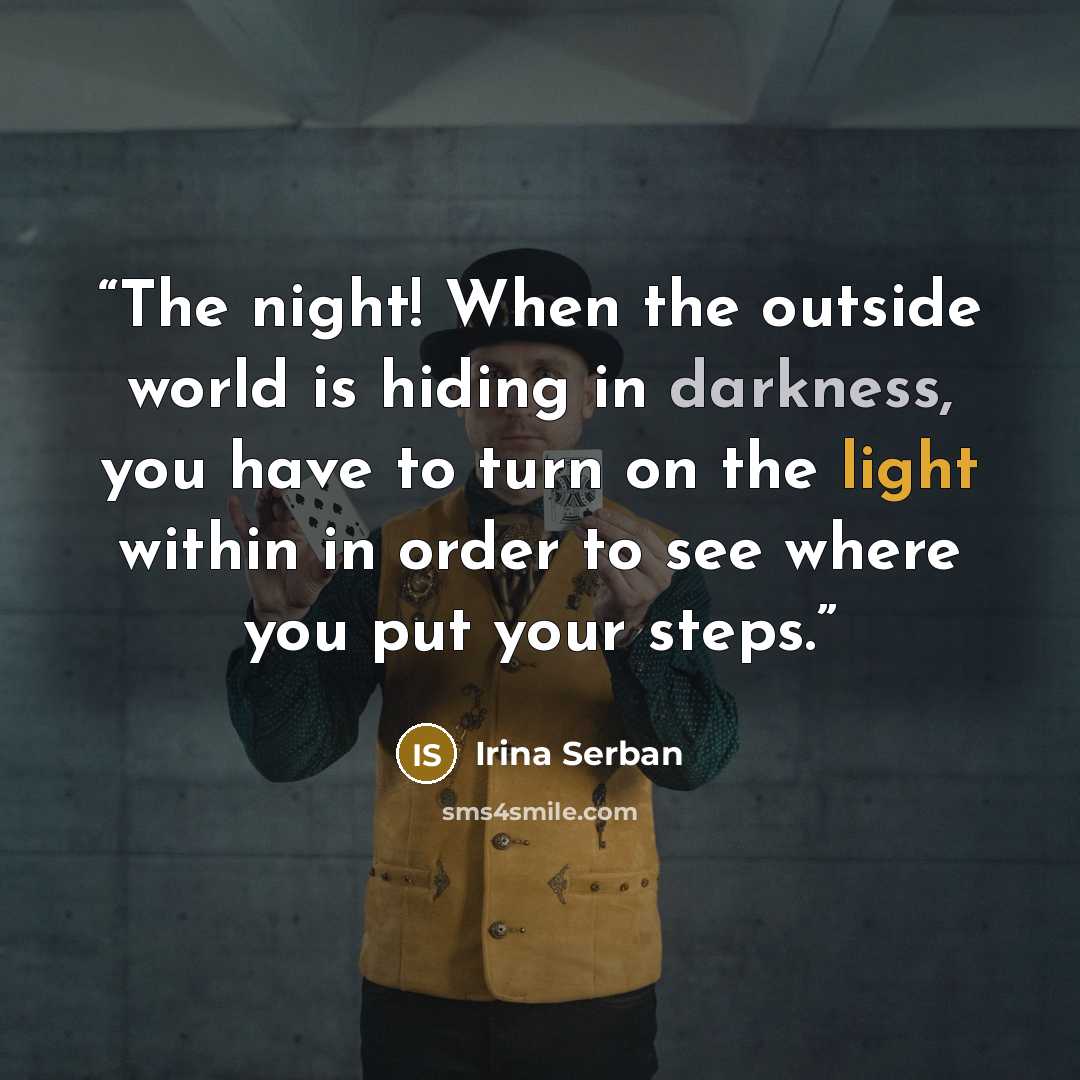 “The night! When the outside world is hiding in darkness, you have to turn on the light within in order to see where you put your steps.” quote by Irina Serban