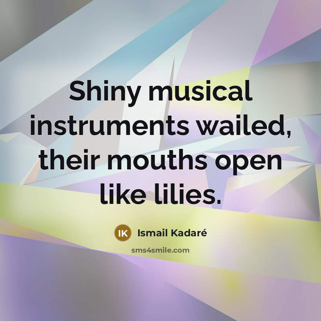 “Shiny musical instruments wailed, their mouths open like lilies.” quote by Ismail Kadaré