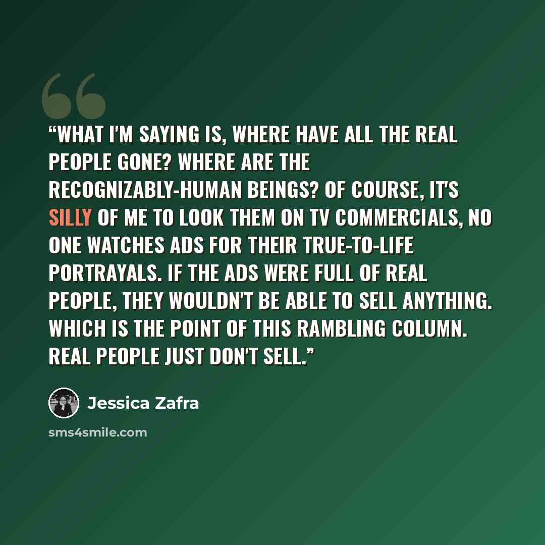 “What I'm saying is, where have all the real people gone? Where are the recognizably-human beings? Of course, it's silly of me to look them on TV commercials, no one watches ads for their true-to-life portrayals. If the ads were full of real people, they wouldn't be able to sell anything. Which is…” quote by Jessica Zafra