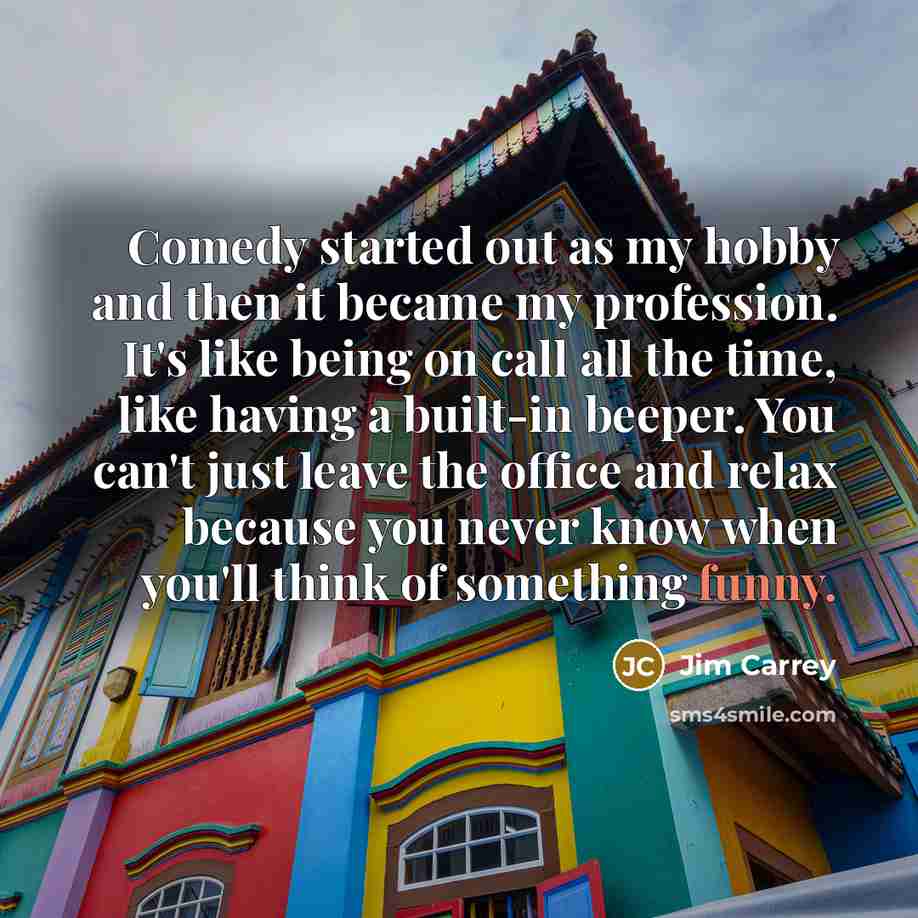 “Comedy started out as my hobby and then it became my profession. It's like being on call all the time, like having a built-in beeper. You can't just leave the office and relax because you never know when you'll think of something funny.” quote by Jim Carrey
