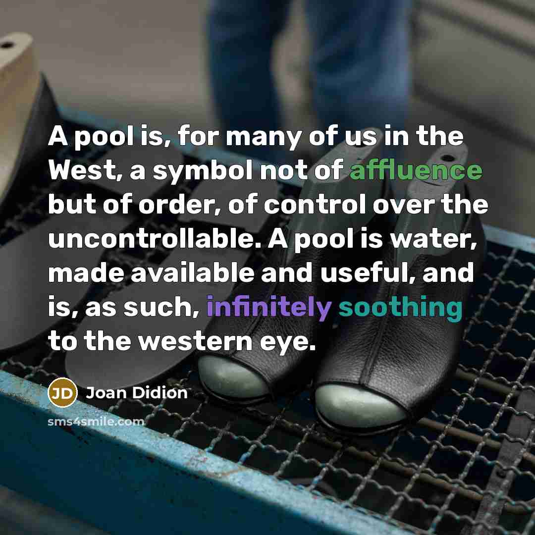 “A pool is, for many of us in the West, a symbol not of affluence but of order, of control over the uncontrollable. A pool is water, made available and useful, and is, as such, infinitely soothing to the western eye.” quote by Joan Didion